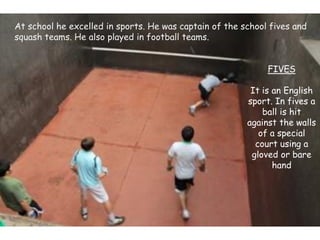 At school he excelled in sports. He was captain of the school fives and
squash teams. He also played in football teams.
FIVES
It is an English
sport. In fives a
ball is hit
against the walls
of a special
court using a
gloved or bare
hand
 
