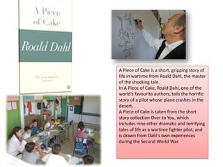 A Piece of Cake is a short, gripping story of
life in wartime from Roald Dahl, the master
of the shocking tale.
In A Piece of Cake, Roald Dahl, one of the
world's favourite authors, tells the horrific
story of a pilot whose plane crashes in the
desert.
A Piece of Cake is taken from the short
story collection Over to You, which
includes nine other dramatic and terrifying
tales of life as a wartime fighter pilot, and
is drawn from Dahl's own experiences
during the Second World War.
 