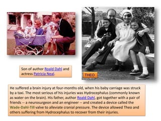 THEO
He suffered a brain injury at four-months old, when his baby carriage was struck
by a taxi. The most serious of his injuries was Hydrocephalus (commonly known
as water on the brain). His father, author Roald Dahl, got together with a pair of
friends -- a neurosurgeon and an engineer -- and created a device called the
Wade-Dahl-Till valve to alleviate cranial pressure. The device allowed Theo and
others suffering from Hydrocephalus to recover from their injuries.
Son of author Roald Dahl and
actress Patricia Neal.
 