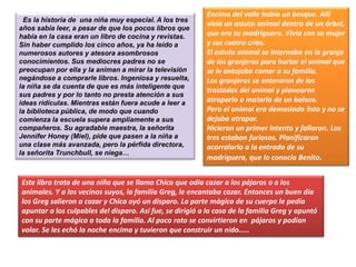 Es la historia de una niña muy especial. A los tres
años sabía leer, a pesar de que los pocos libros que
había en la casa eran un libro de cocina y revistas.
Sin haber cumplido los cinco años, ya ha leído a
numerosos autores y atesora asombrosos
conocimientos. Sus mediocres padres no se
preocupan por ella y la animan a mirar la televisión
negándose a comprarle libros. Ingeniosa y resuelta,
la niña se da cuenta de que es más inteligente que
sus padres y por lo tanto no presta atención a sus
ideas ridículas. Mientras están fuera acude a leer a
la biblioteca pública, de modo que cuando
comienza la escuela supera ampliamente a sus
compañeros. Su agradable maestra, la señorita
Jennifer Honey (Miel), pide que pasen a la niña a
una clase más avanzada, pero la pérfida directora,
la señorita Trunchbull, se niega…
Encima del valle había un bosque. Allí
vivía un astuto animal dentro de un árbol,
que era su madriguera. Vivía con su mujer
y sus cuatro crías.
El astuto animal se internaba en la granja
de los granjeros para hurtar el animal que
se le antojaba comer a su familia.
Los granjeros se enteraron de las
trastadas del animal y planearon
atraparlo o matarlo de un balazo.
Pero el animal era demasiado listo y no se
dejaba atrapar.
Hicieron un primer intento y fallaron. Los
tres estaban furiosos. Planificaron
acorralarlo a la entrada de su
madriguera, que lo conocía Benito.
Este libro trata de una niña que se llama Chica que odia cazar a los pájaros o a los
animales. Y a los vecinos suyos, la familia Greg, le encantaba cazar. Entonces un buen día
los Greg salieron a cazar y Chica oyó un disparo. La parte mágica de su cuerpo le pedía
apuntar a los culpables del disparo. Así fue, se dirigió a la casa de la familia Greg y apuntó
con su parte mágica a toda la familia. Al poco rato se convirtieron en pájaros y podían
volar. Se les echó la noche encima y tuvieron que construir un nido.....
 