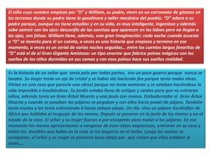 El niño cuyo nombre empieza por “D” y William, su padre, viven en un carromato de gitanos en
los terrenos donde su padre tiene la gasolinera y taller mecánico del pueblo. “D” adora a su
padre porque, aunque no tiene estudios y en su vida, es muy inteligente, ingenioso y además
sabe sonreír con los ojos: desconfía de las sonrisas que aparecen en los labios pero no llegan a
los ojos, son falsas. William tiene, además, una gran imaginación: cada noche cuando acuesta
a “D” se inventa para él un cuento, a veces es una historia que empieza y termina en ese
momento, a veces es un serial de varias noches seguidas… entre los cuentos largos favoritos de
“D” está el de el Gran Gigante Amistoso: un tipo enorme que fabrica polvos mágicos con los
sueños de los niños dormidos en sus camas y con esos polvos hace sus sueños realidad.
Es la historia de un señor que tenía pelo por todas partes, era un poco guarro porque nunca se
lavaba. Su mujer tenía un ojo de cristal y se había ido haciendo fea porque tenía malas ideas.
Vivian en una casa que parecía una cárcel porque no tenía ventanas y se estaban haciéndose la
vida imposible e insultándose. Su jardín estaba lleno de ortigas y cardos para que no entraran
niños, además tenía un Gran Árbol Muerto y una jaula con monos. Embadurnaba el Gran Árbol
Muerto y cuando se posaban los pájaros se pegaban y con ellos hacía pastel de pájaro. También
tenía monos y les tenía entrenando 6 horas cabeza abajo. Un día vino un pájaro Gordinflón de
África que hablaba el lenguaje de los monos. Depués se posaron en la jaula de los monos y en el
tejado de la casa. El señor y su mujer fueron a por escopetas para matar a los pájaros. En ese
momento los monos aprovecharon a vengarse de esos viejos asquerosos, entraron en su casa y
todos los muebles que había en la casa se los pegaron en el techo. Luego los monos se
escaparon, el señor y su mujer se pusieron boca abajo por que creían que ellos estaban al
revés….
 