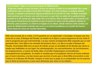 El cura Robert llega a su nueva parroquia de Nibbleswicke.
El párroco estaba un poco nervioso, ya que no conocía a nadie en la comunidad, iba a estar
totalmente solo y no sabía si haría bien el trabajo. Por estos motivos, su antigua dislexia
resurge, y empieza a pronunciar algunas palabras de la oración al revés. Al llegar al pueblo
todos piensan que el nuevo cura está loco, pero es que ellos no saben de su padecimiento.
Cuando él se da cuenta que algo anda mal, va al doctor. Éste le explica sobre su situación y le
dice que la única forma de ayudarlo es que él camine al revés y así las palabras saldrán al
derecho; para ayudarse, se amarra un espejo en la cabeza. Desde entonces todo cambia y la
gente de Nibbleswicke entiende qué ocurre y se toma el problema con sentido del humor:
ahora hasta las misas les resultan divertidas.
Billy está cansado de su rutina. A él le gustaría ser un explorador e investigar el bosque que hay
cerca de su casa, El Bosque del Pecado. Su madre no le deja ir, y para asegurarse de eso, todo el
rato le pregunta que qué está haciendo, a lo que nuestro protagonista Billy responde que se está
portando bien. Pero Billy se ha cansado del portarse bien, y un día se escapa al Bosque del
Pecado. Al principio Billy tuvo un poco de miedo, ya que se acordaba de las bestias que decía su
madre que habitaban en ese lugar: los colmisangrudos, los cuernoclavantes, los horritrozontes,
los lenguavenenos, y el peor de todos ellos, el terrible chupasangres-arrancadientes-
mascapedruscos-escupijante. Su madre le contaba que el escupijante chorros de humo ardiente
por el morro enormes, y no fue menos que enorme el susto que se llevó Billy al encontrar a esta
criatura en el Bosque del Pecado. Aunque el susto que se pegó no es comparable con la sorpresa
que se llevó al encontrarse a unos seres diminutos que viven en los árboles…
 