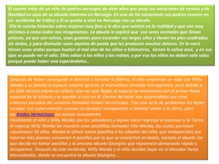 Después de haber conseguido el derecho a heredar la fábrica, el niño emprende un viaje con Willy
Wonka y su familia al espacio exterior gracias al maravilloso elevador transparente, pero debido a
un fallo técnico entran en órbita. Una vez que llegan al espacio se encuentran con el primer hotel
espacial de la historia y se quedan a vivir en él. Dentro del hotel son sorprendidos por unas
criaturas extrañas del universo llamadas Knidos Vermiciosos. Tras una serie de problemas los dejan
escapar. Los supervivientes vuelven al elevador transparente e intentar volver a la tierra, pero
los Knidos Vermiciosos los atacan nuevamente.
Finalmente el niño y Willy Wonka son los salvadores y logran hacer regresar el ascensor a la Tierra.
Al regreso Willy Wonka les muestra unas pastillitas llamadas Vita-Wonka, las cuales permiten
rejuvenecer 20 años. Wonka le ofrece varias pastillas a los abuelos del niño, que enloquecidos por
hacerse más jóvenes consumen 4 pastillas por lo que se convierten en bebés, excepto el abuelo Joe
que decide no tomar pastillas y la anciana abuela Georgina que rejuvenece demasiado rápido y
desaparece. Después de este incidente, Willy Wonka y el niño deciden bajar en el elevador hasta
Menoslandia, donde se encuentra la abuela Georgina….
El cuento trata de un niño de padres noruegos de siete años que pasa sus vacaciones de verano y de
Navidad en casa de su abuela materna en Noruega. En una de las vacaciones sus padres mueren en
un accidente de tráfico y él se queda a vivir en Noruega con su abuela.
Ella le cuenta historias sobre mujeres muy feas y le dice que existen en la realidad y que son muy
distintas a como todos nos imaginamos. La abuela le explicó que son seres normales que llevan
pelucas, ya que son calvas, usan guantes para esconder sus largas uñas y tienen los pies cuadrados,
sin dedos, y para disimular usan zapatos de punta que les producen muchos dolores. En la nariz
tienen unas ondas porque huelen el mal olor de los niños a kilómetros, tienen la saliva azul, y en sus
ojos se puede ver el odio. Ellas odian a los niños y los matan, y por eso los niños no deben salir solos
porque puede haber una esperándolos…
 