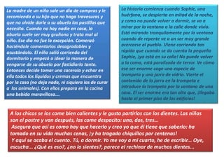 La madre de un niño sale un día de compras y le
recomienda a su hijo que no haga travesuras y
que no olvide darle a su abuela las pastillas que
necesita. Cuando no hay nadie en casa, la
abuela suele ser muy gruñona y trata mal al
niño. Ese día no fue la excepción. Comenzó
haciéndole comentarios desagradables y
asustándolo. El niño salió corriendo del
dormitorio y empezó a idear la manera de
vengarse de su abuela por fastidiarlo tanto.
Entonces decide tomar una cacerola y echar en
ella todos los líquidos y cremas que encuentra
por la casa (no deja nada, ni siquiera las de curar
a los animales). Con ellos prepara en la cocina
una bebida maravillosa….
A los chicos se los come bien calientes y le gusta partirlos con los dientes. Las niñas
son el postre y van después, las come despacito: una, dos, tres…
Asegura que así es como hay que hacerlo y creo yo que él tiene que saberlo: ha
tomado en su vida muchas cenas, ¡y ha tragado chiquillos por centenas!
Y aquí se acaba el cuento. Tú, a dormir. Yo me voy a mi cuarto, he de escribir... Oye,
escucha... ¿Qué es eso?, ¿no lo sientes?, parece el rechinar de muchos dientes...
La historia comienza cuando Sophie, una
huérfana, se despierta en mitad de la noche,
y como no puede volver a dormir, se va a
mirar por la ventana a la calle donde vivía.
Está mirando tranquilamente por la ventana
cuando de repente ve a un ser muy grande
acercarse al pueblo. Viene corriendo tan
rápido que cuando se da cuenta la pequeña
Sophie, ¡ya está en su calle! No puede volver
a la cama, está paralizada de terror. Ve cómo
ese ser enorme coge una especie de
trompeta y una jarra de vidrio. Vierte el
contenido de la jarra en la trompeta e
introduce la trompeta por la ventana de una
casa. El ser enorme era tan alto que, ¡llegaba
hasta el primer piso de los edificios!
 