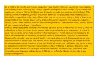 Es la historia de un niño que vive con sus padres y sus abuelos maternos y paternos en una casita.
Son pobres y pasan hambre y más cuando su padre es despedido de su trabajo. Él y su abuelo Joe
sueñan con visitar la Fábrica de Wonka que lleva años cerrada. Y el sueño se hará realidad. Willy
Wonka, dueño de la fábrica, pone en circulación dentro de sus productos cinco billetes dorados.
Estos billetes permitirán, a los cinco niños o niñas que los encuentren, visitar la fábrica, llevarse un
cargamento de rica comida de por vida y, al ganador, recibir un premio muy especial. Augustus ,
Veruca, Violet , Mike y el niño serán los afortunados ganadores. Todos entran con su padres, menos
él, que va acompañado por el abuelo Joe.
Una vez dentro descubren un maravilloso mundo de cosas dulces. Cada uno de los niños y niñas va
saliendo de la fábrica a causa de sus manías, defectos y mala educación. A Augustus le puede la
gula y es absorbido por un tubo que lo lleva fuera del recinto. Violet , la obsesiva mascadora de
chicle, se convierte en un arándano por probar un chicle experimental con gusto a una comida.
Veruca, niña mimada y que no para de pedir, es arrojada al agujero de los desperdicios por unas
ardillas al intentar hacerse con una de ellas. Mike , telespectador infatigable, es transformado en
un pequeño personaje de televisión al que han de alargar como a un chicle para que vuelva a tener
un aspecto mínimamente normal. Y por fin sólo queda en la fábrica el ganador. El premio es la
fábrica: el señor Wonka se hace mayor y quiere un heredero, y el bondadoso y prudente niño
renunció al premio porque debía estar en la fábrica sin su familia. Wonka comprendió lo que
significaba la familia.
 