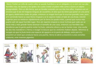 Henry Trotter un niño de cuatro años se queda huérfano y se ve obligado a ir a vivir con sus dos
horribles tías; tía Sponje y tía Spiker, las cuales tratan al pobre niño como si fuera un objeto
desagradable. Pero un día Henry, que ya llevaba viviendo con sus tías tres años, tropieza con un
anciano que le da mil mágicas lenguas de cocodrilo y le dice que las tiene que poner en una jarra
de agua y bebérselas todas de golpe, entonces su magia hará que le ocurran grandes cosa, pero
al ir corriendo hacia su casa Henry tropezó y se le cayeron todas al lado de una fruta, intentó
cogerlas pero se metieron rápidamente por la tierra.Se quedo triste, y pensó que nunca más
podría salir de aquel horrible lugar. Pero de repente empezó a crecer la fruta qué cada vez se
hacía más y más grande hasta alcanzar el tamaño de una casa, entonces sus horribles tías
decidieron que la gente podría visitar la fruta, cobrarles dinero y así se harían ricas. Una noche
las dos tías mandaron a Henry a recoger la basura que los visitantes habían dejado. Mientras la
recogía vio que la fruta tenía una especie de agujero en la parte de debajo, entro por el y
encontró un túnel que conducía hacia una puerta, Henry la abrió y encontró a unas extrañas
criaturas, eran insectos gigantes.
 