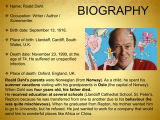 BIOGRAPHY
Roald Dahl’s parents were Norwegian (from Norway). As a child, he spent his
summer vacations visiting with his grandparents in Oslo (the capital of Norway).
When Dahl was four years old, his father died.
He received education at several schools (Llandaff Cathedral School, St. Peter's,
Repton) because he was transferred from one to another due to his behaviour (he
was quite mischievous). When he graduated from Repton, his mother wanted him
to go to University, but he refused. He just wanted to work for a company that would
send him to wonderful places like Africa or China.
 Name: Roald Dahl.
 Occupation: Writer / Author /
Screenwriter.
 Birth date: September 13, 1916.
 Place of birth: Llandaff, Cardiff, South
Wales, U.K.
 Death date: November 23, 1990, at the
age of 74. He suffered an unspecified
infection.
 Place of death: Oxford, England, UK.
 
