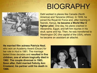 BIOGRAPHY
Dahl worked in places like Canada (North
America) and Tanzania (Africa). In 1939, he
joined the Royal Air Force and, after training in
Nairobi, Kenya, he became a World War II
fighter pilot. One day, his plane crashed in
Alexandria, Egypt, and left him injuries in his
skull, spine and hip. Then, he was transferred to
Washington DC (the capital of the USA), where
he became an assistant air attaché.
He married film actress Patricia Neal,
who won an Academy Award (Oscar) for
her role in Hud in 1961. The marriage
lasted three decades and resulted in five
children, one of whom tragically died in
1962. The couple divorced in 1983.
Soon after, Dahl married Felicity Ann
Crosland, his partner until his death in
1990.
 