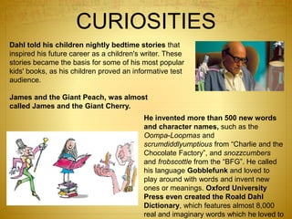 CURIOSITIES
Dahl told his children nightly bedtime stories that
inspired his future career as a children's writer. These
stories became the basis for some of his most popular
kids' books, as his children proved an informative test
audience.
He invented more than 500 new words
and character names, such as the
Oompa-Loopmas and
scrumdiddlyumptious from “Charlie and the
Chocolate Factory”, and snozzcumbers
and frobscottle from the “BFG”. He called
his language Gobblefunk and loved to
play around with words and invent new
ones or meanings. Oxford University
Press even created the Roald Dahl
Dictionary, which features almost 8,000
real and imaginary words which he loved to
James and the Giant Peach, was almost
called James and the Giant Cherry.
 