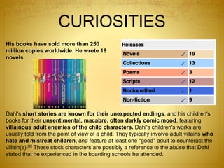 CURIOSITIES
His books have sold more than 250
million copies worldwide. He wrote 19
novels.
Dahl's short stories are known for their unexpected endings, and his children's
books for their unsentimental, macabre, often darkly comic mood, featuring
villainous adult enemies of the child characters. Dahl's children's works are
usually told from the point of view of a child. They typically involve adult villains who
hate and mistreat children, and feature at least one "good" adult to counteract the
villain(s).[6] These stock characters are possibly a reference to the abuse that Dahl
stated that he experienced in the boarding schools he attended.
 