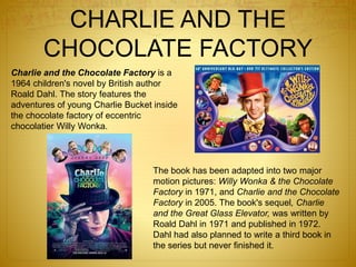 CHARLIE AND THE
CHOCOLATE FACTORY
Charlie and the Chocolate Factory is a
1964 children's novel by British author
Roald Dahl. The story features the
adventures of young Charlie Bucket inside
the chocolate factory of eccentric
chocolatier Willy Wonka.
The book has been adapted into two major
motion pictures: Willy Wonka & the Chocolate
Factory in 1971, and Charlie and the Chocolate
Factory in 2005. The book's sequel, Charlie
and the Great Glass Elevator, was written by
Roald Dahl in 1971 and published in 1972.
Dahl had also planned to write a third book in
the series but never finished it.
 
