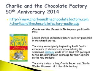  http://www.charlieandthechocolatefactory.com
/charlieandthechocolatefactory-audio.asp
Charlie and the Chocolate Factory was published in
1964.
Charlie and the Chocolate Factory was first published
in the United States.
The story was originally inspired by Roald Dahl's
experience of chocolate companies during his
schooldays. Cadbury would often send test packages
to the schoolchildren in exchange for their opinions
on the new products.
The story is about a boy, Charlie Bucket and Charlie
Wonka, the owner of a chocolate factory.
 