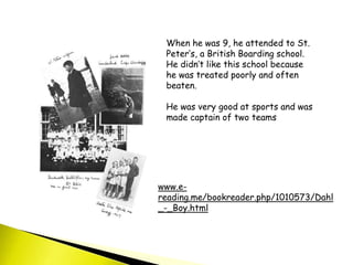 When he was 9, he attended to St.
Peter’s, a British Boarding school.
He didn’t like this school because
he was treated poorly and often
beaten.
He was very good at sports and was
made captain of two teams
www.e-
reading.me/bookreader.php/1010573/Dahl
_-_Boy.html
 
