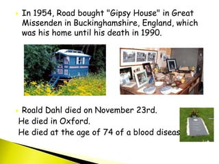  In 1954, Road bought "Gipsy House" in Great
Missenden in Buckinghamshire, England, which
was his home until his death in 1990.
 Roald Dahl died on November 23rd.
He died in Oxford.
He died at the age of 74 of a blood disease.
 