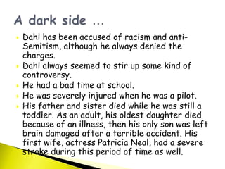  Dahl has been accused of racism and anti-
Semitism, although he always denied the
charges.
 Dahl always seemed to stir up some kind of
controversy.
 He had a bad time at school.
 He was severely injured when he was a pilot.
 His father and sister died while he was still a
toddler. As an adult, his oldest daughter died
because of an illness, then his only son was left
brain damaged after a terrible accident. His
first wife, actress Patricia Neal, had a severe
stroke during this period of time as well.
 