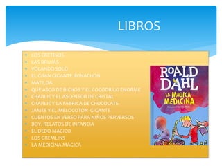 LIBROS
 LOS CRETINOS
 LAS BRUJAS
 VOLANDO SOLO
 EL GRAN GIGANTE BONACHON
 MATILDA
 QUE ASCO DE BICHOS Y EL COCODRILO ENORME
 CHARLIE Y EL ASCENSOR DE CRISTAL
 CHARLIE Y LA FABRICA DE CHOCOLATE
 JAMES Y EL MELOCOTON GIGANTE
 CUENTOS EN VERSO PARA NIÑOS PERVERSOS
 BOY. RELATOS DE INFANCIA
 EL DEDO MAGICO
 LOS GREMLINS
 LA MEDICINA MÁGICA
 