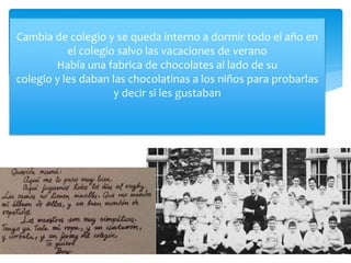 Cambia de colegio y se queda interno a dormir todo el año en
el colegio salvo las vacaciones de verano
Había una fabrica de chocolates al lado de su
colegio y les daban las chocolatinas a los niños para probarlas
y decir si les gustaban
 