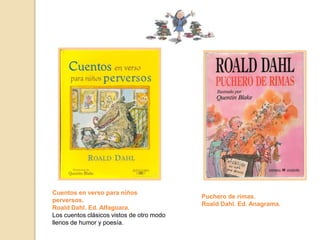 Cuentos en verso para niños
perversos.
Roald Dahl. Ed. Alfaguara.
Los cuentos clásicos vistos de otro modo
llenos de humor y poesía.
Puchero de rimas.
Roald Dahl. Ed. Anagrama.
 