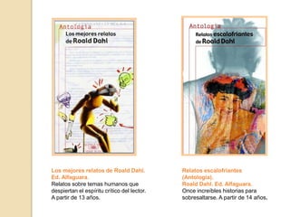 Los mejores relatos de Roald Dahl.
Ed. Alfaguara.
Relatos sobre temas humanos que
despiertan el espíritu crítico del lector.
A partir de 13 años.
Relatos escalofriantes
(Antología).
Roald Dahl. Ed. Alfaguara.
Once increíbles historias para
sobresaltarse. A partir de 14 años.
 