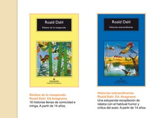 Historias extraordinarias.
Roald Dahl. Ed. Anagrama.
Una estupenda recopilación de
relatos con el habitual humor y
crítica del autor. A partir de 14 años.
Relatos de lo inesperado.
Roald Dahl. Ed.Anagrama.
16 historias llenas de comicidad e
intriga. A partir de 14 años.
 