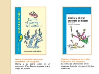 Charlie y el ascensor de cristal.
Roald Dahl. Ed. Alfaguara.
La familia de Charlie viaja en un
ascensor de cristal con sorprendentes
aventuras
Danny el campeón del mundo.
Roald Dahl. Ed. Alfaguara.
Danny y su padre vivían en un
carromato. Para Danny su padre era el
mejor del mundo
 