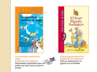 El gran Gigante Bonachón.
Roald Dahl. Ed. Alfaguara.
Sofía es capturada por un
gigante muy entrañable.
La maravillosa medicina de
Jorge.
Roald Dahl. Ed. Alfaguara.
Disparatados ingredientes para una
poción que hace crecer a quien la
prueba.
 
