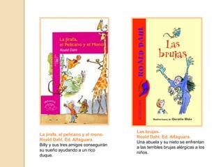 Las brujas.
Roald Dahl. Ed. Alfaguara.
Una abuela y su nieto se enfrentan
a las terribles brujas alérgicas a los
niños.
La jirafa, el pelícano y el mono.
Roald Dahl. Ed. Alfaguara.
Billy y sus tres amigos conseguirán
su sueño ayudando a un rico
duque.
 