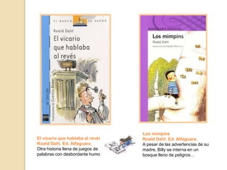 El vicario que hablaba al revés.
Roald Dahl. Ed. Alfaguara.
Otra historia llena de juegos de
palabras con desbordante humor.
Los mimpins
Roald Dahl. Ed. Alfaguara.
A pesar de las advertencias de su
madre, Billy se interna en un
bosque lleno de peligros…
 