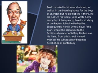 Roald has studied at several schools, as
well as in the boarding house for the boys
of St. Peter. But he did not like it there. He
did not see his family, so he wrote home
every day. Subsequently, Roald is studying
at the Repton School in Derbyshire.
Subsequently, he will write a novel "The
Guy", where the prototype to the
fictitious character of Jeffrey Fischer was
his friend from this school, named
Michael. He subsequently becomes
Archbishop of Canterbury
 