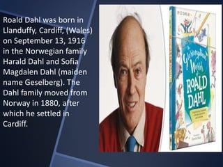 Roald Dahl was born in
Llanduffy, Cardiff, (Wales)
on September 13, 1916
in the Norwegian family
Harald Dahl and Sofia
Magdalen Dahl (maiden
name Geselberg). The
Dahl family moved from
Norway in 1880, after
which he settled in
Cardiff.
 