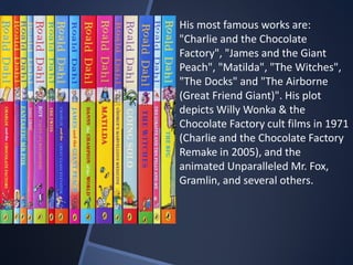 His most famous works are:
"Charlie and the Chocolate
Factory", "James and the Giant
Peach", "Matilda", "The Witches",
"The Docks" and "The Airborne
(Great Friend Giant)". His plot
depicts Willy Wonka & the
Chocolate Factory cult films in 1971
(Charlie and the Chocolate Factory
Remake in 2005), and the
animated Unparalleled Mr. Fox,
Gramlin, and several others.
 
