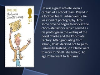 He was a great athlete, even a
captain of a school team. Played in
a football team. Subsequently, he
was fond of photography. After
some time he began to work at the
chocolate factory, which served as
his prototype in the writing of the
novel Charlie and the Chocolate
Factory. After graduating from
school, Roald decided not to go to
university. Instead, in 1934 he went
to work for Shell (Shell-shell). At
age 20 he went to Tanzania
 