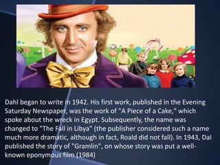 Dahl began to write in 1942. His first work, published in the Evening
Saturday Newspaper, was the work of "A Piece of a Cake," which
spoke about the wreck in Egypt. Subsequently, the name was
changed to "The Fall in Libya" (the publisher considered such a name
much more dramatic, although in fact, Roald did not fall). In 1943, Dal
published the story of "Gramlin", on whose story was put a well-
known eponymous film (1984)
 