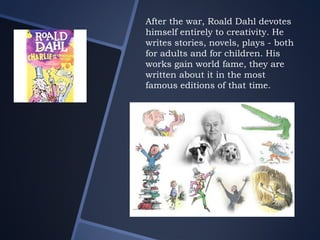 After the war, Roald Dahl devotes
himself entirely to creativity. He
writes stories, novels, plays - both
for adults and for children. His
works gain world fame, they are
written about it in the most
famous editions of that time.
 