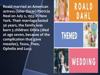 Roald married an American
actress (later Oscar) Patricia
Neal on July 2, 1953 in New
York. Their marriage lasted
30 years, the family was
born 5 children: Olivia (died
at age seven, because of the
complication that gave
measles), Tessa, Theo,
Ophelia and Lucy.
 