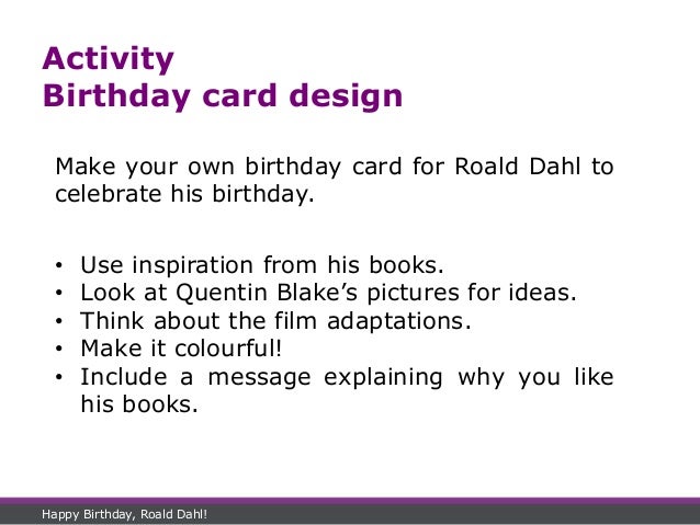 Activity
Birthday card design
Make your own birthday card for Roald Dahl to
celebrate his birthday.
• Use inspiration from his books.
• Look at Quentin Blake’s pictures for ideas.
• Think about the film adaptations.
• Make it colourful!
• Include a message explaining why you like
his books.
Happy Birthday, Roald Dahl!
 
