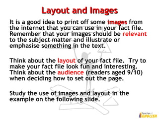 Layout and ImagesLayout and Images
It is a good idea to print off some imagesimages from
the internet that you can use in your fact file.
Remember that your images should be relevant
to the subject matter and illustrate or
emphasise something in the text.
Think about the layout of your fact file. Try to
make your fact file look fun and interesting.
Think about the audience (readers aged 9/10)
when deciding how to set out the page.
Study the use of images and layout in the
example on the following slide.
 