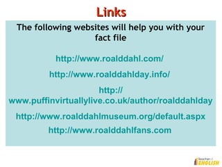 LinksLinks
The following websites will help you with your
fact file
http://www.roalddahl.com/
http://www.roalddahlday.info/
http://
www.puffinvirtuallylive.co.uk/author/roalddahlday
http://www.roalddahlmuseum.org/default.aspx
http://www.roalddahlfans.com
 
