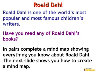 Roald DahlRoald Dahl
Roald Dahl is one of the world’s most
popular and most famous children’s
writers.
Have you read any of Roald Dahl’s
books?
In pairs complete a mind map showing
everything you know about Roald Dahl.
The next slide shows you how to create
a mind map.
 