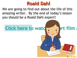 Roald DahlRoald Dahl
We are going to find out about the life of this
amazing writer. By the end of today’s lesson
you should be a Roald Dahl expert!
Click here to watch a short film a
 