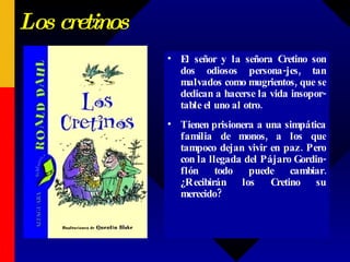 Los cretinos El señor y la señora Cretino son dos odiosos persona-jes, tan malvados como mugrientos, que se dedican a hacerse la vida insopor-table el uno al otro.  Tienen prisionera a una simpática familia de monos, a los que tampoco dejan vivir en paz. Pero con la llegada del Pájaro Gordin-flón todo puede cambiar. ¿Recibirán los Cretino su merecido?  