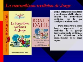 La maravillosa medicina de Jorge Jorge, empeñado en cambiar a su desagra-dable abuela, inventa una maravillosa medi-cina con la que consigue transformar-la. Pero nada resulta como Jorge esperaba. Los animales de la granja también toman la medicina... y las situaciones más dispa-ratadas no se hacen esperar.  