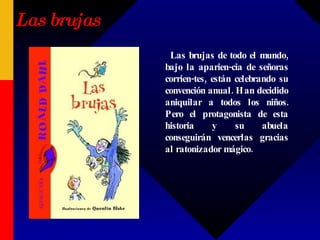 Las brujas Las brujas de todo el mundo, bajo la aparien-cia de señoras corrien-tes, están celebrando su convención anual. Han decidido aniquilar a todos los niños. Pero el protagonista de esta historia y su abuela conseguirán vencerlas gracias al ratonizador mágico. 