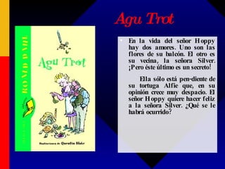 Agu Trot En la vida del señor Hoppy hay dos amores. Uno son las flores de su balcón. El otro es su vecina, la señora Silver. ¡Pero éste último es un secreto!  Ella sólo está pen-diente de su tortuga Alfie que, en su opinión crece muy despacio. El señor Hoppy quiere hacer feliz a la señora Silver. ¿Qué se le habrá ocurrido?  