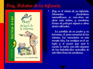 Boy, Relatos de la infancia Boy es el relato de su infancia. Momentos fami-liares maravillosos se mez-clan con otros más tristes, y aventuras llenas de peli-gro siguen a otras dester-nillantes.  La pérdida de su padre y su hermana, el gran com-plot de los ratones, las vacaciones en una remota isla, los castigos en el co-legio y el paseo que casi le cuesta la nariz son sólo algunos de los inolvida-bles episodios de este libro lleno de aventuras.  