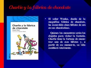 Charlie y la fábrica de chocolate El señor Wonka, dueño de la magnífica fábrica de chocolate, ha escon-dido cinco billetes de oro en sus chocolatinas. Quienes los encuentren serán los elegidos para visitar la factoría. Charlie tiene la fortuna de encon-trar uno de esos billetes y, a partir de ese momen-to, su vida cambiará totalmente.  
