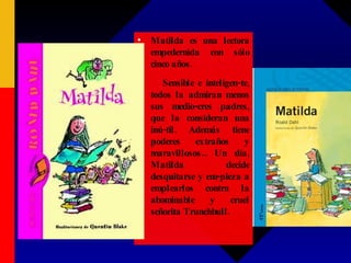 Matilda Matilda es una lectora empedernida con sólo cinco años. Sensible e inteligen-te, todos la admiran menos sus medio-cres padres, que la consideran una inú-til. Además tiene poderes extraños y maravillosos... Un día, Matilda decide desquitarse y em-pieza a emplearlos contra la abominable y cruel señorita Trunchbull. 
