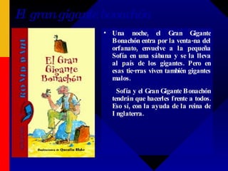 El gran gigante bonachón Una noche, el Gran Gigante Bonachón entra por la venta-na del orfanato, envuelve a la pequeña Sofía en una sábana y se la lleva al país de los gigantes. Pero en esas tie-rras viven también gigantes malos.  Sofía y el Gran Gigante Bonachón tendrán que hacerles frente a todos. Eso sí, con la ayuda de la reina de Inglaterra. 