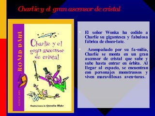 Charlie y el gran ascensor de cristal El señor Wonka ha cedido a Charlie su gigantesca y fabulosa fábrica de choco-late.  Acompañado por su fa-milia, Charlie se monta en un gran ascensor de cristal que sube y sube hasta entrar en órbita. Al llegar al espacio, se encuentran con personajes monstruosos y viven maravillosas aven-turas.  