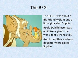 The BFG
• The BFG – was about a
Big Friendly Giant and a
little girl called Sophie.
• Roald Dahl himself was
a bit like a giant – he
was 6 feet 6 inches tall.
• And his mother and one
daughter were called
Sophie.

 